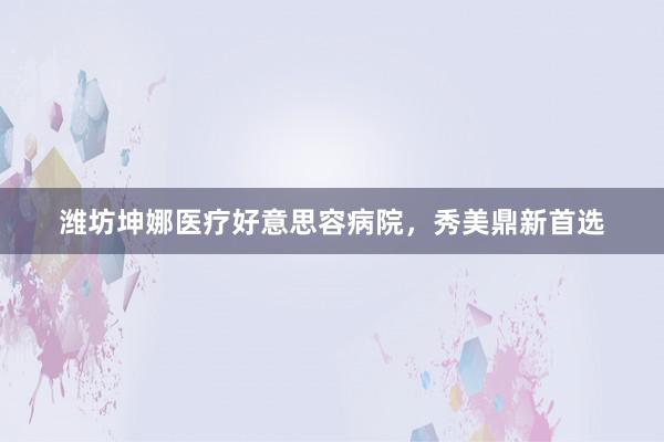 潍坊坤娜医疗好意思容病院，秀美鼎新首选