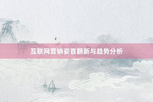互联网营销姿首翻新与趋势分析
